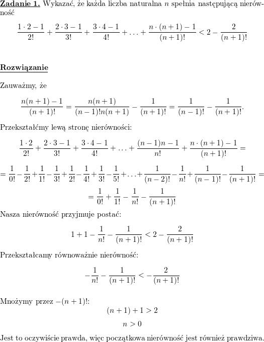<br />
\textbf{\underline{Zadanie 1.}} Wykazać, że każda liczba naturalna $n$ spełnia następującą  nierówność<br />
\[ \frac{1 \cdot 2 - 1}{2!} + \frac{2 \cdot 3 -1}{3!} + \frac {3<br />
\cdot 4 -1}{4!} + \ldots + \frac{n \cdot (n+1)-1}{(n+1)!}< 2 -<br />
\frac{2}{(n+1)!}\]<br />
\\ \\<br />
\textbf{\underline{Rozwiązanie}}<br />
\\ \\<br />
Zauważmy, że<br />
$$\frac{n(n+1)-1}{(n+1)!}=\frac{n(n+1)}{(n-1)!n(n+1)}-\frac{1}{(n+1)!}=<br />
\frac{1}{(n-1)!}-\frac{1}{(n+1)!}.$$<br />
Przekształćmy lewą stronę nierówności:<br />
$$\frac{1\cdot 2}{2!}+\frac{2\cdot 3-1}{3!}+\frac{3\cdot 4-1}{4!}+\ldots+\frac{(n-1)n-1}{n!}+\frac{n\cdot (n+1)-1}{(n+1)!}=$$<br />
$$=\frac{1}{0!}-\frac{1}{2!}+\frac{1}{1!}-\frac{1}{3!}+\frac{1}{2!}-\frac{1}{4!}+\frac{1}{3!}-\frac{1}{5!}+\ldots+\frac{1}{(n-2)!}-\frac{1}{n!}+\frac{1}{(n-1)!}-\frac{1}{(n+1)!}=$$<br />
$$=\frac{1}{0!}+\frac{1}{1!}-\frac{1}{n!}-\frac{1}{(n+1)!}$$<br />
Nasza nierówność przyjmuje postać:<br />
$$1+1-\frac{1}{n!}-\frac{1}{(n+1)!}<2-\frac{2}{(n+1)!}$$<br />
Przekształcamy równoważnie nierówność:<br />
$$-\frac{1}{n!}-\frac{1}{(n+1)!}<-\frac{2}{(n+1)!}$$<br />
\\ Mnożymy przez $-(n+1)!$:<br />
$$(n+1)+1>2$$<br />
$$n>0$$<br />
Jest to oczywiście prawda, więc początkowa nierówność jest również prawdziwa.<br />
