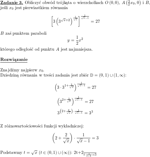 \textbf{\underline{Zadanie 3.}} Obliczyć obwód trójkąta o wierzchołkach $ O\left( 0,0\right) $, $ A\left( \frac{3}{2}x_{0},0\right)$ i $ B$, jeśli $ x_{0}$ jest pierwiastkiem równania<br />
$$\displaystyle \left[ 3\left( 3^{\sqrt{x}+2}\right) ^{\frac{1}{\sqrt{x}}}\right]^{\frac{1}{\sqrt{x}-1}}=27$$<br />
$B$ zaś punktem paraboli<br />
$$\displaystyle y=\frac{1}{2}x^{2}$$<br />
którego odległość od punktu $ A$ jest najmniejsza.<br />
\\ \\<br />
\textbf{\underline{Rozwiązanie}}<br />
\\ \\ Znajdźmy najpierw $x_0$.<br />
\\ Dziedziną równania w treści zadania jest zbiór $\mathbb{D}=(0,1)\cup(1,\infty)$:<br />
$$\left(3\cdot 3^{1+\frac{2}{\sqrt{x}}}\right)^{\frac{1}{\sqrt{x}-1}}=27$$<br />
$$\left(3^{2+\frac{2}{\sqrt{x}}}\right)^{\frac{1}{\sqrt{x}-1}}=27$$<br />
$$3^{\left(2+\frac{2}{\sqrt{x}}\right)\cdot\frac{1}{\sqrt{x}-1}}=3^3$$<br />
\\ Z różnowartościowości funkcji wykładniczej:<br />
$$\left(2+\frac{2}{\sqrt{x}}\right)\cdot\frac{1}{\sqrt{x}-1}=3$$<br />
\\ Podstawmy $t=\sqrt{x}$ ($t\in(0,1)\cup(\infty)$):<br />
\frac{2t+2}{t}\cdot\frac{1}{t-1}=3$$<br />
