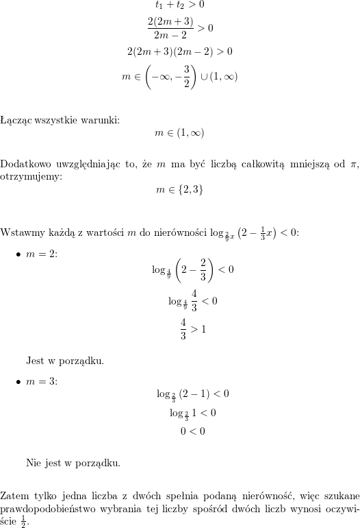 <br />
$$t_1+t_2>0$$<br />
$$\frac{2(2m+3)}{2m-2}>0$$<br />
$$2(2m+3)(2m-2)>0$$<br />
$$m\in\left(-\infty,-\frac{3}{2}\right)\cup\left(1,\infty\right)$$<br />
\\<br />
\\ Łącząc wszystkie warunki:<br />
$$m\in\left(1,\infty\right)$$<br />
\\ Dodatkowo uwzględniając to, że $m$ ma być liczbą całkowitą mniejszą od $\pi$, otrzymujemy:<br />
$$m\in\{2,3\}$$<br />
\\<br />
\\ Wstawmy każdą z wartości $m$ do nierówności $\log_{\frac{2}{9}x}\left(2-\frac{1}{3}x\right)<0$:<br />
\begin{itemize}<br />
\item $m=2$:<br />
$$\log_{\frac{4}{9}}\left(2-\frac{2}{3}\right)<0$$<br />
$$\log_{\frac{4}{9}}\frac{4}{3}<0$$<br />
$$\frac{4}{3}>1$$<br />
\\ Jest w porządku.<br />
\item $m=3$:<br />
$$\log_{\frac{2}{3}}\left(2-1\right)<0$$<br />
$$\log_{\frac{2}{3}}1<0$$<br />
$$0<0$$<br />
\\ Nie jest w porządku.<br />
\\<br />
\end{itemize}<br />
Zatem tylko jedna liczba z dwóch spełnia podaną nierówność, więc szukane prawdopodobieństwo wybrania tej liczby spośród dwóch liczb wynosi oczywiście $\frac{1}{2}$.<br />
\\ \\<br />
