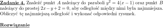 \textbf{\underline{Zadanie 4.}} Znaleźć punkt $A$ należący do paraboli $y^2=4(x-1)$ oraz punkt $B$ należący do prostej $2x-y+2=0$, aby odległość między nimi była najmniejsza. Obliczyć tę najmniejszą odległość i wykonać odpowiedni rysunek.<br />
\\ \\<br />
\textbf{\underline{Rozwiązanie}}<br />
