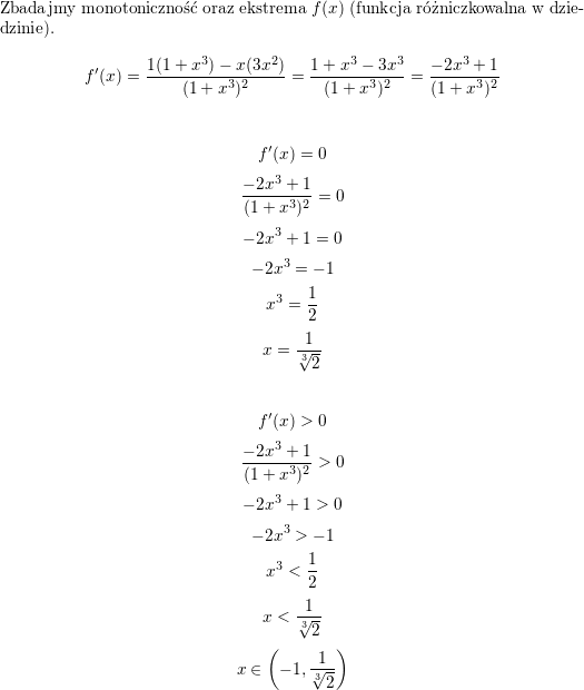 <br />
Zbadajmy monotoniczność oraz ekstrema $f(x)$ (funkcja różniczkowalna w dziedzinie).<br />
$$f'(x)=\frac{1(1+x^3)-x(3x^2)}{(1+x^3)^2}=<br />
\frac{1+x^3-3x^3}{(1+x^3)^2}=<br />
\frac{-2x^3+1}{(1+x^3)^2}$$<br />
\\<br />
$$f'(x)=0$$<br />
$$\frac{-2x^3+1}{(1+x^3)^2}=0$$<br />
$$-2x^3+1=0$$<br />
$$-2x^3=-1$$<br />
$$x^3=\frac{1}{2}$$<br />
$$x=\frac{1}{\sqrt[3]{2}}$$<br />
\\<br />
$$f'(x)>0$$<br />
$$\frac{-2x^3+1}{(1+x^3)^2}>0$$<br />
$$-2x^3+1>0$$<br />
$$-2x^3>-1$$<br />
$$x^3<\frac{1}{2}$$<br />
$$x<\frac{1}{\sqrt[3]{2}}$$<br />
$$x\in\left(-1,\frac{1}{\sqrt[3]{2}}\right)$$<br />
