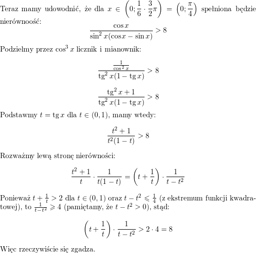 <br />
Teraz mamy udowodnić, że dla $\displaystyle x\in\left(0;\frac{1}{6}\cdot\frac{3}{2}\pi\right)=\left(0;\frac{\pi}{4}\right)$ spełniona będzie nierównoość:<br />
$$\frac{\cos x}{\sin^2x(\cos x-\sin x)}>8$$<br />
Podzielmy przez $\cos^3x$ licznik i mianownik:<br />
$$\frac{\frac{1}{\cos^2x}}{\tan^2x(1-\tan x)}>8$$<br />
$$\frac{\tan^2x+1}{\tan^2x(1-\tan x)}>8$$<br />
Podstawmy $t=\tan x$ dla $t\in(0,1)$, mamy wtedy:<br />
$$\frac{t^2+1}{t^2(1-t)}>8$$<br />
Rozważmy lewą stronę nierówności:<br />
$$\frac{t^2+1}{t}\cdot\frac{1}{t(1-t)}=<br />
\left(t+\frac{1}{t}\right)\cdot\frac{1}{t-t^2}$$<br />
Ponieważ $t+\frac{1}{t}>2$ dla $t\in(0,1)$ oraz $t-t^2\leqslant\frac{1}{4}$ (z ekstremum funkcji kwadratowej), to $\frac{1}{t-t^2}\geqslant 4$ (pamiętamy, że $t-t^2>0$), stąd:<br />
$$\left(t+\frac{1}{t}\right)\cdot\frac{1}{t-t^2}>2\cdot 4=8$$<br />
Więc rzeczywiście się zgadza.<br />

