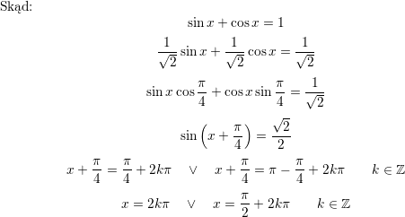 <br />
\\ Skąd:<br />
$$\sin x+\cos x=1$$<br />
$$\frac{1}{\sqrt{2}}\sin x+\frac{1}{\sqrt{2}}\cos x=\frac{1}{\sqrt{2}}$$<br />
$$\sin x\cos\frac{\pi}{4}+\cos x\sin\frac{\pi}{4}=\frac{1}{\sqrt{2}}$$<br />
$$\sin\left(x+\frac{\pi}{4}\right)=\frac{\sqrt{2}}{2}$$<br />
$$x+\frac{\pi}{4}=\frac{\pi}{4}+2k\pi\quad\vee\quad x+\frac{\pi}{4}=\pi-\frac{\pi}{4}+2k\pi\quad\quad k\in\mathbb{Z}$$<br />
$$x=2k\pi\quad\vee\quad x=\frac{\pi}{2}+2k\pi\quad\quad k\in\mathbb{Z}$$<br />
