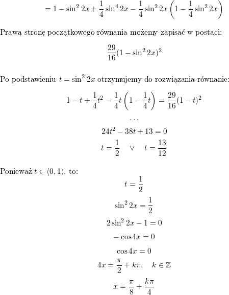 <br />
$$=<br />
1-\sin^22x+\frac{1}{4}\sin^4 2x-\frac{1}{4}\sin^2 2x\left(1-\frac{1}{4}\sin^2 2x\right)$$<br />
\\ Prawą stronę początkowego równania możemy zapisać w postaci:<br />
$$\frac{29}{16}(1-\sin^22x)^2$$<br />
\\ Po podstawieniu $t=\sin^22x$ otrzymujemy do rozwiązania równanie:<br />
$$1-t+\frac{1}{4}t^2-\frac{1}{4}t\left(1-\frac{1}{4}t\right)=\frac{29}{16}(1-t)^2$$<br />
$$\ldots$$<br />
$$24t^2-38t+13=0$$<br />
$$t=\frac{1}{2}\quad\vee\quad t=\frac{13}{12}$$<br />
\\ Ponieważ $t\in\left<0,1\right>$, to:<br />
$$t=\frac{1}{2}$$<br />
$$\sin^22x=\frac{1}{2}$$<br />
$$2\sin^22x-1=0$$<br />
$$-\cos 4x=0$$<br />
$$\cos 4x=0$$<br />
$$4x=\frac{\pi}{2}+k\pi,\quad k\in\mathbb{Z}$$<br />
$$x=\frac{\pi}{8}+\frac{k\pi}{4}$$<br />
\\ \\<br />
