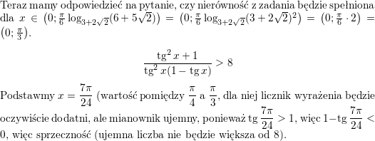 <br />
Teraz mamy odpowiedzieć na pytanie, czy nierówność z zadania będzie spełniona dla<br />
$x\in\left(0;\frac{\pi}{6}\log_{3+2\sqrt{2}}(6+5\sqrt{2})\right)=\left(0;\frac{\pi}{6}\log_{3+2\sqrt{2}}(3+2\sqrt{2})^2\right)=\left(0;\frac{\pi}{6}\cdot 2\right)=\left(0;\frac{\pi}{3}\right)$.</p>
<p>$$\frac{\tan^2x+1}{\tan^2x(1-\tan x)}>8$$</p>
<p>Podstawmy $\displaystyle x=\frac{7\pi}{24}$ (wartość pomiędzy $\displaystyle \frac{\pi}{4}$ a $\displaystyle \frac{\pi}{3}$, dla niej licznik wyrażenia będzie oczywiście dodatni, ale mianownik ujemny, ponieważ $\displaystyle \tan\frac{7\pi}{24}>1$, więc $\displaystyle 1-\tan\frac{7\pi}{24}<0$, więc sprzeczność (ujemna liczba nie będzie większa od $8$).<br />
