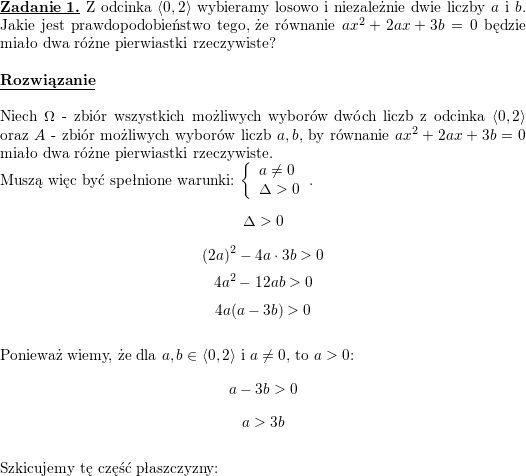 <br />
\textbf{\underline{Zadanie 1.}} Z odcinka $\left<0,2\right>$ wybieramy losowo i niezależnie dwie liczby $a$ i $b$. Jakie jest prawdopodobieństwo tego, że równanie $ax^2+2ax+3b=0$ będzie miało dwa różne pierwiastki rzeczywiste?<br />
\\ \\<br />
\textbf{\underline{Rozwiązanie}}<br />
\\ \\<br />
Niech $\Omega$ - zbiór wszystkich możliwych wyborów dwóch liczb z odcinka $\left<0,2\right>$ oraz $A$ - zbiór możliwych wyborów liczb $a,b$, by równanie $ax^2+2ax+3b=0$ miało dwa różne pierwiastki rzeczywiste.<br />
\\<br />
Muszą więc być spełnione warunki: $\left\{\begin{array}{l} a\neq 0 \\ \Delta>0\end{array}\right.$.<br />
$$\Delta>0$$<br />
$$(2a)^2-4a\cdot 3b>0$$<br />
$$4a^2-12ab>0$$<br />
$$4a(a-3b)>0$$<br />
\\ Ponieważ wiemy, że dla $a,b\in\left<0,2\right>$ i $a\neq 0$, to $a>0$:<br />
$$a-3b>0$$<br />
$$a>3b$$<br />
\\ Szkicujemy tę część płaszczyzny:<br />
