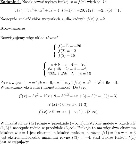 <br />
\textbf{\underline{Zadanie 2.}} Naszkicować wykres funkcji $y=f(x)$ wiedząc, że<br />
$$f(x)=ax^3+bx^2+cx-4, f(-1)=-20, f(2)=-2, f(5)=16$$<br />
Następnie znaleźć zbiór wszystkich $x$, dla których $f(x)\geqslant -2$<br />
\\ \\<br />
\textbf{\underline{Rozwiązanie}}<br />
\\ \\<br />
Rozwiązujemy więc układ równań:<br />
$$\left\{\begin{array}{l}<br />
f(-1)=-20 \\<br />
f(2)=-2 \\<br />
f(5)=16 \end{array}\right.$$<br />
$$\left\{\begin{array}{l}<br />
-a+b-c-4=-20 \\<br />
8a+4b+2c-4=-2 \\<br />
125a+25b+5c-4=16<br />
\end{array}\right.$$<br />
\\ Po rozwiązaniu: $a=1, b=-6, c=9$, czyli $f(x)=x^3-6x^2+9x-4$.<br />
\\ Wyznaczamy ekstrema i monotoniczność. Do tego:<br />
$$f'(x)=3x^2-12x+9=3(x^2-4x+3)=3(x-1)(x-3)$$<br />
$$f'(x)<0\ \Leftrightarrow x\in(1,3)$$<br />
$$f'(x)>0\ \Leftrightarrow x\in(-\infty,1)\cup(3,\infty)$$<br />
\\ Wynika stąd, że $f(x)$ rośnie w przedziale $(-\infty,1)$, następnie maleje w przedziale $(1,3)$ i następnie rośnie w przedziale $(3,\infty)$. Funkcja ta ma więc dwa ekstrema lokalne: w $x=1$ jest ekstremum lokalne maksimum równe $f(1)=0$ a w $w=3$ jest ekstremum lokalne minimum równe $f(3)=-4$, stąd wykres funkcji $f(x)$ jest następujący: