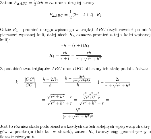 <br />
\\<br />
Zatem $P_{\Delta ABC}=\frac{1}{2}2rh=rh$ oraz z drugiej strony:<br />
$$P_{\Delta ABC}=\frac{1}{2}(2r+l+l)\cdot R_1$$<br />
\\ Gdzie $R_1$ - promień okręgu wpisanego w trójkąt $ABC$ (czyli również promień pierwszej wpisanej kuli, dalej niech $R_n$ oznacza promień $n$-tej z kolei wpisanej kuli):<br />
$$rh=(r+l)R_1$$<br />
$$R_1=\frac{rh}{r+l}=\frac{rh}{r+\sqrt{r^2+h^2}}$$<br />
\\ Z podobieństwa trójkątów $ABC$ oraz $DEC$ obliczmy ich skalę podobieństwa:<br />
$$k=\frac{|CC'|}{|CC''|}=\frac{h-2R_1}{h}=\frac{h-\frac{2rh}{r+\sqrt{r^2+h^2}}}{h}=<br />
1-\frac{2r}{r+\sqrt{r^2+h^2}}=$$ $$=<br />
\frac{\sqrt{r^2+h^2}-r}{\sqrt{r^2+h^2}+r}=<br />
\frac{\frac{r^2+h^2-r^2}{\sqrt{r^2+h^2}+r}}{\sqrt{r^2+h^2}+r}=$$ $$=<br />
\frac{h^2}{(r+\sqrt{r^2+h^2})^2}$$<br />
\\ Jest to również skala podobieństwa każdych dwóch kolejnych wpisywanych okręgów w przekroju (lub kul w stożek), zatem $R_n$ tworzy ciąg geometryczny o ilorazie równym $k$.<br />
