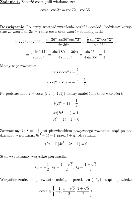 \textbf{\underline{Zadanie 1.}} Znaleźć $\cos x$, jeśli wiadomo, że:<br />
$$\cos x\cdot\cos 2x=\cos 72^{\circ}\cdot\cos 36^{\circ}$$<br />
\\ \\<br />
\textbf{\underline{Rozwiązanie}}<br />
Obliczmy wartość wyrażenia $\cos 72^{\circ}\cdot\cos 36^{\circ}$, będziemy korzystać ze wzoru $\sin 2x=2\sin x\cos x$ oraz wzorów redukcyjnych:<br />
$$\cos 72^{\circ}\cdot\cos 36^{\circ}=<br />
\frac{\sin 36^{\circ}\cos 36^{\circ}\cos 72^{\circ}}{\sin 36^{\circ}}=<br />
\frac{\frac{1}{2}\sin 72^{\circ}\cos 72^{\circ}}{\sin 36^{\circ}}=$$ $$=<br />
\frac{\frac{1}{4}\sin 144^{\circ}}{\sin 36^{\circ}}=<br />
\frac{\sin (180^{\circ}-36^{\circ})}{4\sin 36^{\circ}}=<br />
\frac{\sin 36^{\circ}}{4\sin 36^{\circ}}=<br />
\frac{1}{4}$$<br />
\\ Mamy więc równanie:<br />
$$\cos x\cos 2x=\frac{1}{4}$$<br />
$$\cos x(2\cos^2x--1)=\frac{1}{4}$$<br />
\\ Po podstawieniu $t=\cos x$ ($t\in\left<-1,1\right>$)<br />
należy znaleźć możliwe wartości $t$:<br />
$$t(2t^2-1)=\frac{1}{4}$$<br />
$$4t(2t^2-1)=1$$<br />
$$8t^3-4t-1=0$$<br />
\\ Zauważamy, że $t=-\frac{1}{2}$ jest pierwiastkiem powyższego równania, stąd po podzieleniu wielomianu $8t^3-4t-1$ przez $t+\frac{1}{2}$, otrzymamy:<br />
$$(2t+1)(4t^2-2t-1)=0$$<br />
\\ Stąd wyznaczamy wszystkie pierwiastki:<br />
$$t_1=-\frac{1}{2},\<br />
t_2=\frac{1-\sqrt{5}}{2},\<br />
t_3=\frac{1+\sqrt{5}}{2}$$<br />
\\ Wszystkie znalezione pierwiastki należą do przedziału $\left<-1,1\right>$, stąd odpowiedź:<br />
$$\cos x\in\left\{-\frac{1}{2},<br />
\frac{1-\sqrt{5}}{2},<br />
\frac{1+\sqrt{5}}{2}\right\}$$<br />
\\ \\<br />

