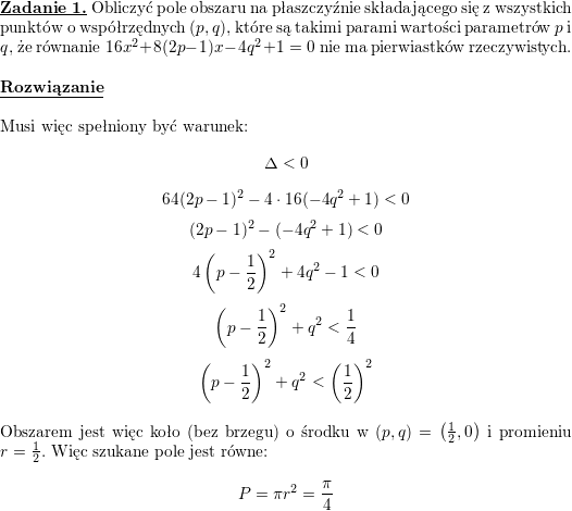 <br />
\textbf{\underline{Zadanie 1.}} Obliczyć pole obszaru na płaszczyźnie składającego się z wszystkich punktów o współrzędnych $(p,q)$, które są takimi parami wartości parametrów $p$ i $q$, że równanie $16x^2+8(2p-1)x-4q^2+1=0$ nie ma pierwiastków rzeczywistych.<br />
\\ \\<br />
\textbf{\underline{Rozwiązanie}}<br />
\\ \\<br />
Musi więc spełniony być warunek:<br />
$$\Delta<0$$<br />
$$64(2p-1)^2-4\cdot 16(-4q^2+1)<0$$<br />
$$(2p-1)^2-(-4q^2+1)<0$$<br />
$$4\left(p-\frac{1}{2}\right)^2+4q^2-1<0$$<br />
$$\left(p-\frac{1}{2}\right)^2+q^2<\frac{1}{4}$$<br />
$$\left(p-\frac{1}{2}\right)^2+q^2<\left(\frac{1}{2}\right)^2$$<br />
\\ Obszarem jest więc koło (bez brzegu) o środku w $\left(p,q\right)=\left(\frac{1}{2},0\right)$ i promieniu $r=\frac{1}{2}$. Więc szukane pole jest równe:<br />
$$P=\pi r^2=\frac{\pi}{4}$$<br />
