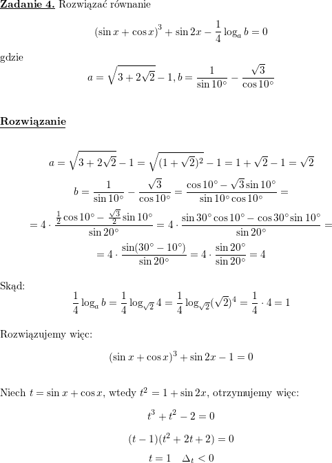 <br />
\textbf{\underline{Zadanie 4.}} Rozwiązać równanie<br />
$$\left(\sin x+\cos x\right)^3+\sin 2x-\frac{1}{4}\log_ab=0$$<br />
gdzie<br />
$$a=\sqrt{3+2\sqrt{2}}-1, b=\frac{1}{\sin 10^{\circ}}-\frac{\sqrt{3}}{\cos 10^{\circ}}$$<br />
\\ \\<br />
\textbf{\underline{Rozwiązanie}}<br />
\\ \\<br />
$$a=\sqrt{3+2\sqrt{2}}-1=\sqrt{(1+\sqrt{2})^2}-1=1+\sqrt{2}-1=\sqrt{2}$$<br />
$$b=\frac{1}{\sin 10^{\circ}}-\frac{\sqrt{3}}{\cos 10^{\circ}}=<br />
\frac{\cos 10^{\circ}-\sqrt{3}\sin 10^{\circ}}{\sin 10^{\circ}\cos 10^{\circ}}=$$ $$=<br />
4\cdot\frac{\frac{1}{2}\cos 10^{\circ}-\frac{\sqrt{3}}{2}\sin 10^{\circ}}{\sin 20^{\circ}}=<br />
4\cdot\frac{\sin 30^{\circ}\cos 10^{\circ}-\cos 30^{\circ}\sin 10^{\circ}}{\sin 20^{\circ}}=$$ $$=<br />
4\cdot\frac{\sin (30^{\circ}-10^{\circ})}{\sin 20^{\circ}}=<br />
4\cdot\frac{\sin 20^{\circ}}{\sin 20^{\circ}}=<br />
4$$<br />
\\ Skąd:<br />
$$\frac{1}{4}\log_ab=<br />
\frac{1}{4}\log_{\sqrt{2}}4=<br />
\frac{1}{4}\log_{\sqrt{2}}(\sqrt{2})^4=<br />
\frac{1}{4}\cdot 4=1$$<br />
\\ Rozwiązujemy więc:<br />
$$(\sin x+\cos x)^3+\sin 2x-1=0$$<br />
\\ Niech $t=\sin x+\cos x$, wtedy $t^2=1+\sin 2x$, otrzymujemy więc:<br />
$$t^3+t^2-2=0$$<br />
$$(t-1)(t^2+2t+2)=0$$<br />
$$t=1\quad \Delta_t<0$$<br />
