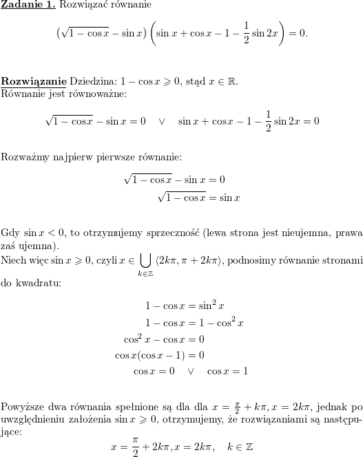\textbf{\underline{Zadanie 1.}}<br />
Rozwiązać równanie<br />
$$\left( \sqrt{1-\cos x}-\sin x\right) \left( \sin x+\cos x-1-\frac{1}{2}\sin 2x\right) =0.$$<br />
\\ \\<br />
\textbf{\underline{Rozwiązanie}}<br />
Dziedzina: $1-\cos x\geqslant 0$, stąd $x\in\mathbb{R}$.<br />
\\ Równanie jest równoważne:<br />
$$\sqrt{1-\cos x}-\sin x=0\quad\vee\quad \sin x+\cos x-1-\frac{1}{2}\sin 2x=0$$<br />
\\ Rozważmy najpierw pierwsze równanie:<br />
\begin{align*}<br />
\sqrt{1-\cos x}-\sin x & =0 \\<br />
\sqrt{1-\cos x} & =\sin x<br />
\end{align*}<br />
\\ Gdy $\sin x<0$, to otrzymujemy sprzeczność (lewa strona jest nieujemna, prawa zaś ujemna).<br />
\\ Niech więc $\sin x\geqslant 0$, czyli $\displaystyle x\in\bigcup_{k\in\mathbb{Z}}\left<2k\pi,\pi+2k\pi\right>$, podnosimy równanie stronami do kwadratu:<br />
\begin{align*}<br />
1-\cos x &=\sin^2x\\<br />
1-\cos x &=1-\cos^2x\\<br />
\cos^2x-\cos x &=0\\<br />
\cos x(\cos x-1) &=0\\<br />
\cos x=0\quad &\vee\quad\cos x=1<br />
\end{align*}<br />
\\ Powyższe dwa równania spełnione są dla dla $x=\frac{\pi}{2}+k\pi, x=2k\pi$, jednak po uwzględnieniu założenia $\sin x\geqslant 0$, otrzymujemy, że rozwiązaniami są następujące:<br />
$$x=\frac{\pi}{2}+2k\pi, x=2k\pi,\quad k\in\mathbb{Z}$$<br />
