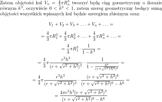 <br />
\\ Zatem objętości kul $V_n=\frac{4}{3}\pi R_n^3$ tworzyć będą ciąg goemetryczny o ilorazie równym $k^3$, oczywiście $0<k^3<1$, zatem szereg geometryczny bedący sumą objętości wszystkich wpisanych kul będzie szeregiem zbieżnym oraz:<br />
$$V_1+V_2+V_3+\ldots+V_n+\ldots=$$ $$=<br />
\frac{4}{3}\pi R_1^3+\frac{4}{3}\pi R_2^3+\ldots+\frac{4}{3}\pi R_n^3+\ldots=$$ $$=<br />
\frac{4}{3}\pi R_1^3\cdot\frac{1}{1-k^3}=$$ $$=<br />
\frac{4}{3}\pi \frac{r^3h^3}{(r+\sqrt{r^2+h^2})^3}\cdot\frac{1}{1-\frac{h^6}{(r+\sqrt{r^2+h^2})^6}}=$$ $$=<br />
\frac{4}{3}\pi \frac{r^3h^3}{(r+\sqrt{r^2+h^2})^3}\cdot\frac{(r+\sqrt{r^2+h^2})^6}{(r+\sqrt{r^2+h^2})^6-h^6}=$$ $$=<br />
\frac{4\pi r^3h^3(r+\sqrt{r^2+h^2})^3}{(r+\sqrt{r^2+h^2})^6-h^6}$$<br />
\\ \\<br />
