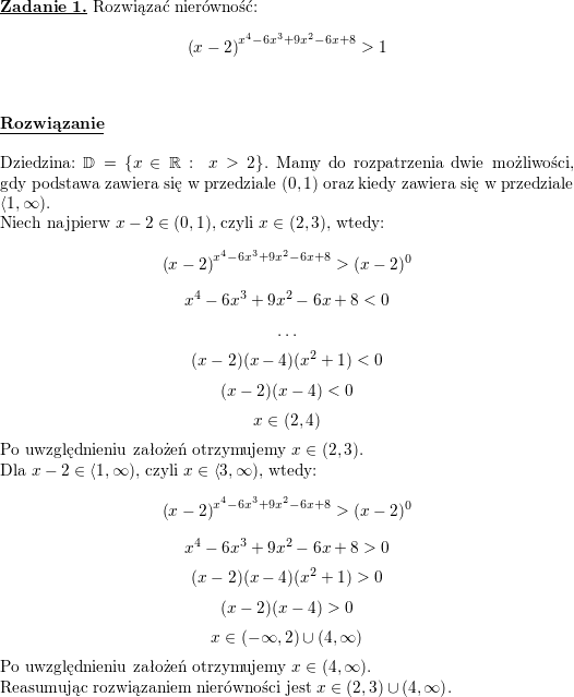 \textbf{\underline{Zadanie 1.}} Rozwiązać nierówność:<br />
$$\left(x-2\right)^{x^4-6x^3+9x^2-6x+8}>1$$<br />
\\ \\<br />
\textbf{\underline{Rozwiązanie}}<br />
\\ \\<br />
Dziedzina: $\mathbb{D}=\{x\in\mathbb{R}:\ x>2\}$.<br />
Mamy do rozpatrzenia dwie możliwości, gdy podstawa zawiera się w przedziale $(0,1)$ oraz kiedy zawiera się w przedziale $\left<1,\infty\right)$.<br />
\\<br />
Niech najpierw $x-2\in(0,1)$, czyli $x\in(2,3)$, wtedy:<br />
$$\left(x-2\right)^{x^4-6x^3+9x^2-6x+8}>(x-2)^0$$<br />
$$x^4-6x^3+9x^2-6x+8<0$$<br />
$$\ldots$$<br />
$$(x-2)(x-4)(x^2+1)<0$$<br />
$$(x-2)(x-4)<0$$<br />
$$x\in(2,4)$$<br />
Po uwzględnieniu założeń otrzymujemy $x\in(2,3)$.<br />
\\<br />
Dla $x-2\in\left<1,\infty\right)$, czyli $x\in\left<3,\infty\right)$, wtedy:<br />
$$\left(x-2\right)^{x^4-6x^3+9x^2-6x+8}>(x-2)^0$$<br />
$$x^4-6x^3+9x^2-6x+8>0$$<br />
$$(x-2)(x-4)(x^2+1)>0$$<br />
$$(x-2)(x-4)>0$$<br />
$$x\in(-\infty,2)\cup(4,\infty)$$<br />
Po uwzględnieniu założeń otrzymujemy $x\in(4,\infty)$.<br />
\\<br />
Reasumując rozwiązaniem nierówności jest $x\in(2,3)\cup\left(4,\infty\right)$.<br />

