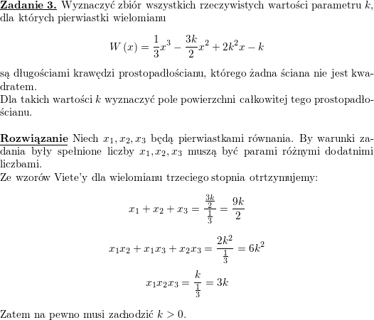 \textbf{\underline{Zadanie 3.}} Wyznaczyć zbiór wszystkich rzeczywistych wartości parametru $ k$, dla których pierwiastki wielomianu<br />
$$\displaystyle W\left( x\right) =\frac{1}{3}x^{3}-\frac{3k}{2}x^{2}+2k^{2}x-k$$<br />
są długościami krawędzi prostopadłościanu, którego żadna ściana nie jest kwadratem. \\<br />
Dla takich wartości $ k$ wyznaczyć pole powierzchni całkowitej tego prostopadłościanu.<br />
\\ \\<br />
\textbf{\underline{Rozwiązanie}}<br />
Niech $x_1,x_2,x_3$ będą pierwiastkami równania. By warunki zadania były spełnione liczby $x_1,x_2,x_3$ muszą być parami różnymi dodatnimi liczbami.<br />
\\ Ze wzorów Viete'y dla wielomianu trzeciego stopnia otrtzymujemy:<br />
$$x_1+x_2+x_3=\frac{\frac{3k}{2}}{\frac{1}{3}}=\frac{9k}{2}$$<br />
$$x_1x_2+x_1x_3+x_2x_3=\frac{2k^2}{\frac{1}{3}}=6k^2$$<br />
$$x_1x_2x_3=\frac{k}{\frac{1}{3}}=3k$$<br />
\\ Zatem na pewno musi zachodzić $k>0$.<br />
