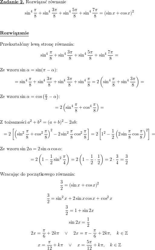 <br />
\textbf{\underline{Zadanie 2.}} Rozwiązać równanie<br />
\[<br />
\sin^4\frac{\pi}{8}+\sin^4\frac{3\pi}{8}+\sin^4\frac{5\pi}{8}+\sin^4\frac{7\pi}{8}=(\sin<br />
x+\cos x)^2<br />
\]<br />
\\ \\<br />
\textbf{\underline{Rozwiązanie}}<br />
\\ \\<br />
Przekształćmy lewą stronę równania:<br />
$$\sin^4\frac{\pi}{8}+\sin^4\frac{3\pi}{8}+\sin^4\frac{5\pi}{8}+\sin^4\frac{7\pi}{8}=$$<br />
\\ Ze wzoru $\sin\alpha=\sin(\pi-\alpha)$:<br />
$$=\sin^4\frac{\pi}{8}+\sin^4\frac{3\pi}{8}+\sin^4\frac{3\pi}{8}+\sin^4\frac{\pi}{8}=<br />
2\left(\sin^4\frac{\pi}{8}+\sin^4\frac{3\pi}{8}\right)=$$<br />
\\ Ze wzoru $\sin\alpha=\cos\left(\frac{\pi}{2}-\alpha\right)$:<br />
$$=<br />
2\left(\sin^4\frac{\pi}{8}+\cos^4\frac{\pi}{8}\right)=$$<br />
\\ Z tożsamości $a^2+b^2=(a+b)^2-2ab$:<br />
$$=<br />
2\left[\left(\sin^2\frac{\pi}{8}+\cos^2\frac{\pi}{8}\right)^2-2\sin^2\frac{\pi}{8}\cos^2\frac{\pi}{8}\right]=<br />
2\left[1^2-\frac{1}{2}\left(2\sin\frac{\pi}{8}\cos\frac{\pi}{8}\right)^2\right]=$$<br />
\\ Ze wzoru $\sin 2\alpha=2\sin\alpha\cos\alpha$:<br />
$$=<br />
2\left(1-\frac{1}{2}\sin^2\frac{\pi}{4}\right)=<br />
2\left(1-\frac{1}{2}\cdot\frac{1}{2}\right)=<br />
2\cdot\frac{3}{4}=<br />
\frac{3}{2}$$<br />
\\ Wracając do początkowego równania:<br />
$$\frac{3}{2}=\left(\sin x+\cos x\right)^2$$<br />
$$\frac{3}{2}=\sin^2x+2\sin x\cos x+\cos^2x$$<br />
$$\frac{3}{2}=1+\sin 2x$$<br />
$$\sin 2x=\frac{1}{2}$$<br />
$$2x=\frac{\pi}{6}+2k\pi\quad\vee\quad 2x=\pi-\frac{\pi}{6}+2k\pi,\quad k\in\mathbb{Z}$$<br />
$$x=\frac{\pi}{12}+k\pi\quad\vee\quad x=\frac{5\pi}{12}+k\pi,\quad k\in\mathbb{Z}$$<br />
