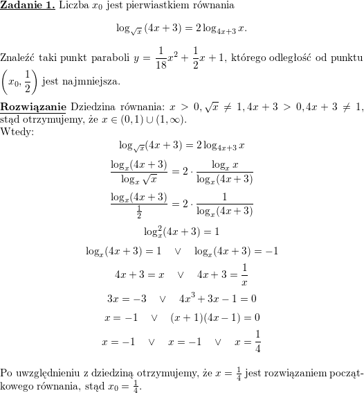 \textbf{\underline{Zadanie 1.}} Liczba $ x_{0}$ jest pierwiastkiem równania<br />
$$\displaystyle \log_{\sqrt{x}}\left( 4x+3\right) =2\log_{4x+3}x.$$<br />
Znaleźć taki punkt paraboli $\displaystyle y=\frac{1}{18}x^{2}+\frac{1}{2}x+1$, którego odległość od punktu $\displaystyle \left( x_{0},\frac{1}{2}\right) $ jest najmniejsza.<br />
\\ \\<br />
\textbf{\underline{Rozwiązanie}}<br />
Dziedzina równania: $x>0,\sqrt{x}\neq 1,4x+3>0,4x+3\neq 1$, stąd otrzymujemy, że<br />
$x\in(0,1)\cup(1,\infty)$.<br />
\\ Wtedy:<br />
$$\log_{\sqrt{x}}(4x+3)=2\log_{4x+3}x$$<br />
$$\frac{\log_x(4x+3)}{\log_x\sqrt{x}}=2\cdot\frac{\log_xx}{\log_x(4x+3)}$$<br />
$$\frac{\log_x(4x+3)}{\frac{1}{2}}=2\cdot\frac{1}{\log_x(4x+3)}$$<br />
$$\log_x^2(4x+3)=1$$<br />
$$\log_x(4x+3)=1\quad\vee\quad \log_x(4x+3)=-1$$<br />
$$4x+3=x\quad\vee\quad 4x+3=\frac{1}{x}$$<br />
$$3x=-3\quad\vee\quad 4x^3+3x-1=0$$<br />
$$x=-1\quad\vee\quad (x+1)(4x-1)=0$$<br />
$$x=-1\quad\vee\quad x=-1\quad\vee\quad x=\frac{1}{4}$$<br />
\\ Po uwzględnieniu z dziedziną otrzymujemy, że $x=\frac{1}{4}$ jest rozwiązaniem początkowego równania, stąd $x_0=\frac{1}{4}$.<br />
