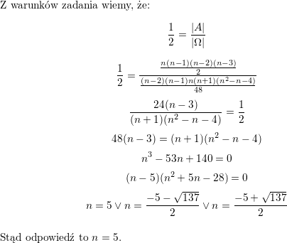 <br />
\\ Z warunków zadania wiemy, że:<br />
$$\frac{1}{2}=<br />
\frac{|A|}{|\Omega|}$$<br />
$$\frac{1}{2}=\frac{\frac{n(n-1)(n-2)(n-3)}{2}}{\frac{(n-2)(n-1)n(n+1)(n^2-n-4)}{48}}$$<br />
$$\frac{24(n-3)}{(n+1)(n^2-n-4)}=\frac{1}{2}$$<br />
$$48(n-3)=(n+1)(n^2-n-4)$$<br />
$$n^3-53n+140=0$$<br />
$$(n-5)(n^2+5n-28)=0$$<br />
$$n=5\vee n=\frac{-5-\sqrt{137}}{2}\vee n=\frac{-5+\sqrt{137}}{2}$$<br />
\\ Stąd odpowiedź to $n=5$.<br />
