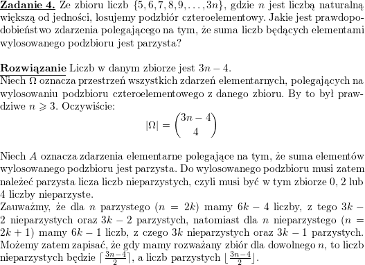 \textbf{\underline{Zadanie 4.}}<br />
Ze zbioru liczb $ \left\{ 5,6,7,8,9,\ldots,3n\right\}$, gdzie $ n$ jest liczbą naturalną większą od jedności, losujemy podzbiór czteroelementowy. Jakie jest prawdopodobieństwo zdarzenia polegającego na tym, że suma liczb będących elementami wylosowanego podzbioru jest parzysta?<br />
\\ \\<br />
\textbf{\underline{Rozwiązanie}}<br />
Liczb w danym zbiorze jest $3n-4$.<br />
\\ Niech $\Omega$ oznacza przestrzeń wszystkich zdarzeń elementarnych, polegających na wylosowaniu podzbioru czteroelementowego z danego zbioru. By to był prawdziwe $n\geqslant 3$. Oczywiście:<br />
$$|\Omega|={3n-4\choose 4}$$<br />
\\ Niech $A$ oznacza zdarzenia elementarne polegające na tym, że suma elementów wylosowanego podzbioru jest parzysta. Do wylosowanego podzbioru musi zatem należeć parzysta licza liczb nieparzystych, czyli musi być w tym zbiorze $0$, $2$ lub $4$ liczby nieparzyste.<br />
\\ Zauważmy, że dla $n$ parzystego ($n=2k$) mamy $6k-4$ liczby, z tego<br />
$3k-2$ nieparzystych oraz $3k-2$ parzystych, natomiast dla $n$ nieparzystego ($n=2k+1$) mamy $6k-1$ liczb, z czego $3k$ nieparzystych oraz $3k-1$ parzystych. Możemy zatem zapisać, że gdy mamy rozważany zbiór dla dowolnego $n$, to liczb nieparzystych będzie<br />
$\lceil\frac{3n-4}{2}\rceil$, a liczb parzystych $\lfloor\frac{3n-4}{2}\rfloor$.<br />
