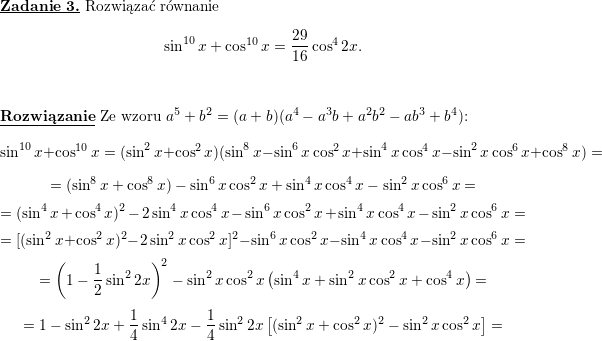 \textbf{\underline{Zadanie 3.}}<br />
Rozwiązać równanie<br />
$$\displaystyle \sin^{10}x+\cos^{10}x=\frac{29}{16}\cos^{4}2x.$$<br />
\\ \\<br />
\textbf{\underline{Rozwiązanie}}<br />
Ze wzoru $a^5+b^2=(a+b)(a^4-a^3b+a^2b^2-ab^3+b^4)$:<br />
$$\sin^{10}x+\cos^{10}x=<br />
(\sin^{2}x+\cos^2x)(\sin^8x-\sin^6x\cos^2x+\sin^4x\cos^4x-\sin^2x\cos^6x+\cos^8x)=$$ $$=<br />
(\sin^8x+\cos^8x)-\sin^6x\cos^2x+\sin^4x\cos^4x-\sin^2x\cos^6x=$$ $$=<br />
(\sin^4x+\cos^4x)^2-2\sin^4x\cos^4x-\sin^6x\cos^2x+\sin^4x\cos^4x-\sin^2x\cos^6x=$$ $$=<br />
[(\sin^2x+\cos^2x)^2-2\sin^2x\cos^2x]^2-\sin^6x\cos^2x-\sin^4x\cos^4x-\sin^2x\cos^6x=$$ $$=<br />
\left(1-\frac{1}{2}\sin^22x\right)^2-\sin^2x\cos^2x\left(\sin^4x+\sin^2x\cos^2x+\cos^4x\right)=$$ $$=<br />
1-\sin^22x+\frac{1}{4}\sin^4 2x-\frac{1}{4}\sin^2 2x\left[(\sin^2x+\cos^2x)^2-\sin^2x\cos^2x\right]=$$<br />
