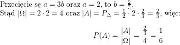 <br />
\\ Przecięcie sę $a=3b$ oraz $a=2$, to $b=\frac{2}{3}$.<br />
\\ Stąd $|\Omega|=2\cdot 2=4$ oraz $|A|=P_{\Delta}=\frac{1}{2}\cdot 2\cdot\frac{2}{3}=\frac{2}{3}$, więc:<br />
$$P(A)=\frac{|A|}{|\Omega|}=\frac{\frac{2}{3}}{4}=\frac{1}{6}$$