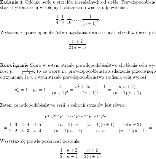 \textbf{\underline{Zadanie 4.}} Oddano serię $ n$ strzałów niezależnych od siebie. Prawdopodobieństwa chybienia celu w kolejnych strzałach równe są odpowiednio:<br />
$$\displaystyle \frac{1}{4},\frac{1}{9},\frac{1}{16},\ldots,\frac{1}{\left( n+1\right) ^{2}}.$$<br />
Wykazać, że prawdopodobieństwo uzyskania serii $ n$ celnych strzałów równe jest<br />
$$\displaystyle \frac{n+2}{2\left( n+1\right) }.$$<br />
\\ \\<br />
\textbf{\underline{Rozwiązanie}}<br />
Skoro w $n$-tym strzale prawdopodobieństwo chybienia celu wynosi $p_n=\frac{1}{(n+1)^2}$, to ze wzoru na prawdopodobieństwo zdarzenia przeciwnego otrzymamy, że w $n$-tym strzale prawdopodobieństwo trafienia celu wynosi<br />
$$p_n'=1-p_n=1-\frac{1}{(n+1)^2}=\frac{n^2+2n+1-1}{(n+1)^2}=<br />
\frac{n(n+2)}{(n+1)(n+1)}$$<br />
\\ Zatem prawdopodobieństwo serii $n$ celnych strzałów jest równe:<br />
$$p_1\cdot p_2\cdot p_3\cdot\ldots\cdot p_{n-2}\cdot p_{n-1}\cdot p_n=$$ $$=<br />
\frac{1\cdot 3}{2\cdot 2}\cdot\frac{2\cdot 4}{3\cdot 3}\cdot<br />
\frac{3\cdot 5}{4\cdot 4}\cdot\ldots\cdot<br />
\frac{(n-2)\cdot n}{(n-1)(n-1)}\cdot<br />
\frac{(n-1)(n+1)}{n\cdot n}\cdot<br />
\frac{n(n+2)}{(n+1)(n+1)}=$$<br />
\\ Wszystko się prawie poskraca i zostanie:<br />
$$=\frac{1}{2}\cdot\frac{n+2}{n+1}=<br />
\frac{n+2}{2(n+1)}$$<br />
\\ \\<br />

