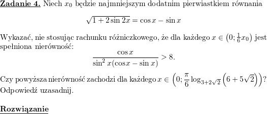 <br />
\textbf{\underline{Zadanie 4.}} Niech $x_0$ będzie najmniejszym dodatnim pierwiastkiem równania<br />
$$\sqrt{1+2\sin 2x}=\cos x-\sin x$$<br />
Wykazać, nie stosując rachunku różniczkowego, że dla każdego $x\in\left(0; \frac{1}{6}x_0\right)$ jest spełniona nierówność:<br />
$$\frac{\cos x}{\sin^2x(\cos x-\sin x)}>8.$$<br />
Czy powyższa nierówność zachodzi dla każdego $\displaystyle x\in\left(0; \frac{\pi}{6}\log_{3+2\sqrt{2}}\left(6+5\sqrt{2}\right)\right)$? Odpowiedź uzasadnij.<br />
\\ \\<br />
\textbf{\underline{Rozwiązanie}}<br />
\\ \\<br />
