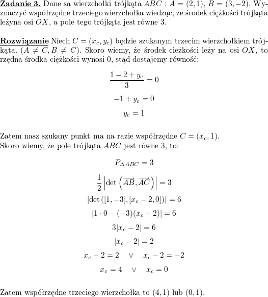 \textbf{\underline{Zadanie 3.}} Dane sa wierzchołki trójkąta $ABC:$ $A=(2,1)$, $B=(3,-2)$. Wyznaczyć współrzędne trzeciego wierzchołka wiedząc, że środek ciężkości trójkąta leżyna osi $OX$, a pole tego trójkąta jest równe $3$.<br />
\\ \\<br />
\textbf{\underline{Rozwiązanie}} Niech $C=(x_c,y_c)$ będzie szukanym trzecim wierzchołkiem trójkąta. $(A\neq C, B\neq C)$. Skoro wiemy, że środek cieżkości leży na osi $OX$, to rzędna środka ciężkości wynosi $0$, stąd dostajemy równość:<br />
$$\frac{1-2+y_c}{3}=0$$<br />
$$-1+y_c=0$$<br />
$$y_c=1$$<br />
\\ Zatem nasz szukany punkt ma na razie współrzędne $C=(x_c,1)$.<br />
\\ Skoro wiemy, że pole trójkąta $ABC$ jest równe $3$, to:<br />
$$P_{\Delta ABC}=3$$<br />
$$\frac{1}{2}\left|\det\left(\overrightarrow{AB},\overrightarrow{AC}\right)\right|=3$$<br />
$$\left|\det\left([1,-3], [x_c-2, 0]\right)\right|=6$$<br />
$$\left|1\cdot 0-(-3)(x_c-2)\right|=6$$<br />
$$3|x_c-2|=6$$<br />
$$|x_c-2|=2$$<br />
$$x_c-2=2\quad\vee\quad x_c-2=-2$$<br />
$$x_c=4\quad\vee\quad x_c=0$$<br />
\\ Zatem współrzędne trzeciego wierzchołka to $(4,1)$ lub $(0,1)$.<br />
\\ \\<br />
