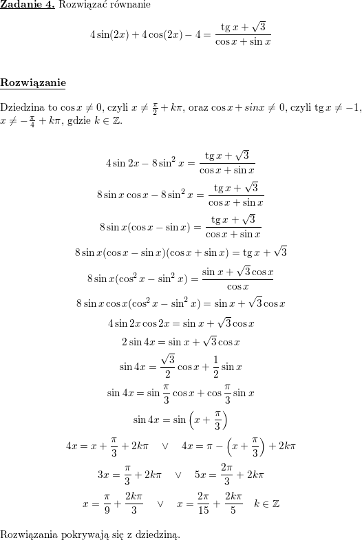 <br />
\textbf{\underline{Zadanie 4.}} Rozwiązać równanie<br />
$$4\sin(2x)+4\cos(2x)-4=\frac{\tan x+\sqrt{3}}{\cos x+\sin x}$$<br />
\\ \\<br />
\textbf{\underline{Rozwiązanie}}<br />
\\ \\<br />
Dziedzina to $\cos x\neq 0$, czyli $x\neq\frac{\pi}{2}+k\pi$, oraz<br />
$\cos x+sin x\neq 0$, czyli $\tan x\neq -1$, $x\neq -\frac{\pi}{4}+k\pi$,<br />
gdzie $k\in\mathbb{Z}$.<br />
\\<br />
\\<br />
$$4\sin 2x-8\sin^2x=\frac{\tan x+\sqrt{3}}{\cos x+\sin x}$$<br />
$$8\sin x\cos x-8\sin^2x=\frac{\tan x+\sqrt{3}}{\cos x+\sin x}$$<br />
$$8\sin x(\cos x-\sin x)=\frac{\tan x+\sqrt{3}}{\cos x+\sin x}$$<br />
$$8\sin x(\cos x-\sin x)(\cos x+\sin x)=\tan x+\sqrt{3}$$<br />
$$8\sin x(\cos^2x-\sin^2x)=\frac{\sin x+\sqrt{3}\cos x}{\cos x}$$<br />
$$8\sin x\cos x(\cos^2x-\sin^2x)=\sin x+\sqrt{3}\cos x$$<br />
$$4\sin 2x\cos 2x=\sin x+\sqrt{3}\cos x$$<br />
$$2\sin 4x=\sin x+\sqrt{3}\cos x$$<br />
$$\sin 4x=\frac{\sqrt{3}}{2}\cos x+\frac{1}{2}\sin x$$<br />
$$\sin 4x=\sin\frac{\pi}{3}\cos x+\cos\frac{\pi}{3}\sin x$$<br />
$$\sin 4x=\sin\left(x+\frac{\pi}{3}\right)$$<br />
$$4x=x+\frac{\pi}{3}+2k\pi\quad\vee\quad<br />
4x=\pi-\left(x+\frac{\pi}{3}\right)+2k\pi$$<br />
$$3x=\frac{\pi}{3}+2k\pi\quad\vee\quad 5x=\frac{2\pi}{3}+2k\pi$$<br />
$$x=\frac{\pi}{9}+\frac{2k\pi}{3}\quad\vee\quad<br />
x=\frac{2\pi}{15}+\frac{2k\pi}{5}\quad k\in\mathbb{Z}$$<br />
\\ Rozwiązania pokrywają się z dziedziną.
